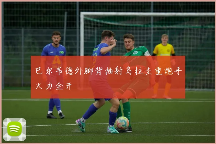 巴尔韦德外脚背抽射乌拉圭重炮手火力全开