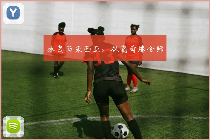 冰岛马来西亚，双岛奇缘会师