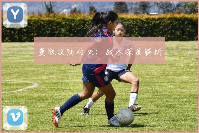 曼联攻防对决：战术深度解析