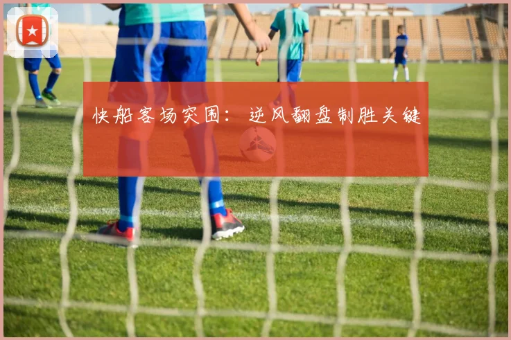 快船客场突围：逆风翻盘制胜关键