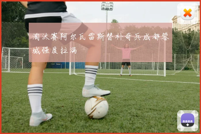 淘汰赛阿尔瓦雷斯替补奇兵成都蓉城强度拉满