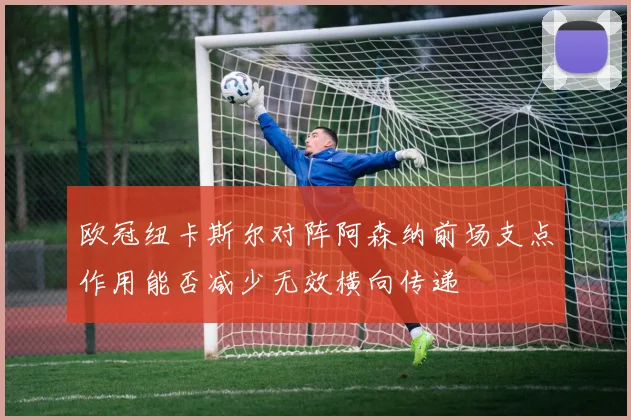欧冠纽卡斯尔对阵阿森纳前场支点作用能否减少无效横向传递