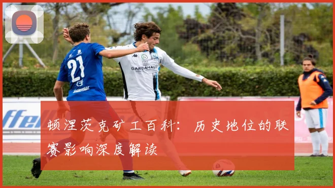 顿涅茨克矿工百科：历史地位的联赛影响深度解读