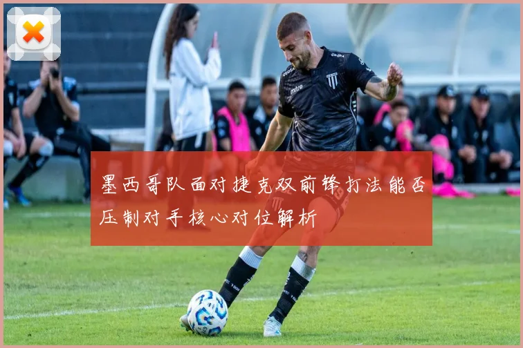 墨西哥队面对捷克双前锋打法能否压制对手核心对位解析