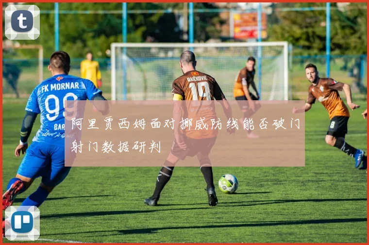 阿里贾西姆面对挪威防线能否破门射门数据研判
