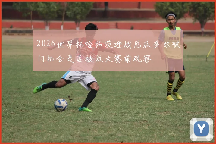 2026世界杯哈弗茨迎战厄瓜多尔破门机会是否被放大赛前观察