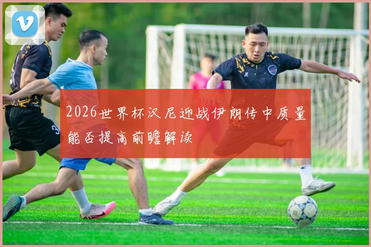 2026世界杯汉尼迎战伊朗传中质量能否提高前瞻解读