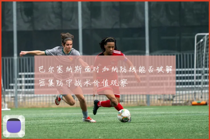巴尔塞纳斯面对加纳防线能否破解密集防守战术价值观察