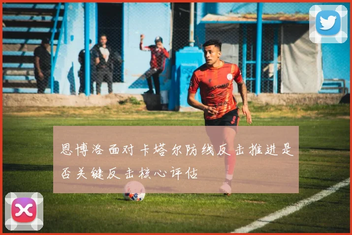 恩博洛面对卡塔尔防线反击推进是否关键反击核心评估