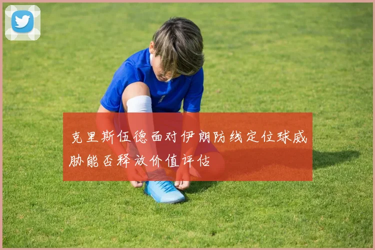 克里斯伍德面对伊朗防线定位球威胁能否释放价值评估