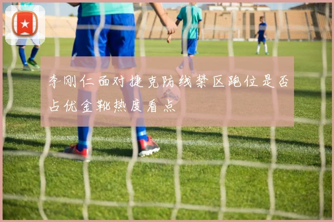 李刚仁面对捷克防线禁区跑位是否占优金靴热度看点