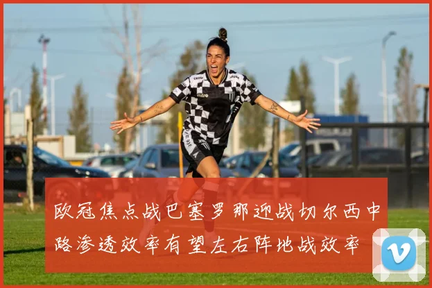欧冠焦点战巴塞罗那迎战切尔西中路渗透效率有望左右阵地战效率