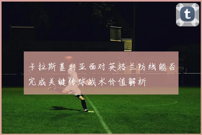 卡拉斯基利亚面对英格兰防线能否完成关键传球战术价值解析