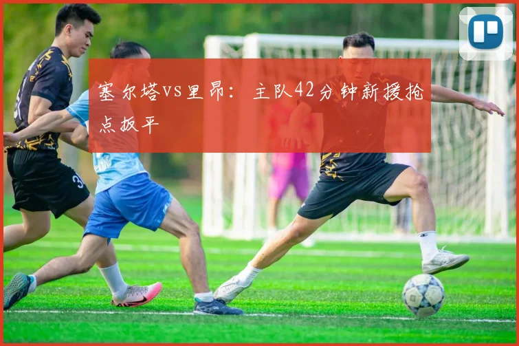 塞尔塔vs里昂：主队42分钟新援抢点扳平