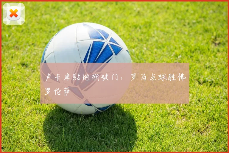 卢卡库贴地斩破门，罗马点球胜佛罗伦萨