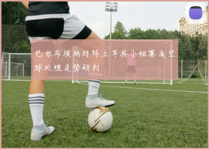 巴尔布埃纳对阵土耳其小组赛高空球处理走势研判