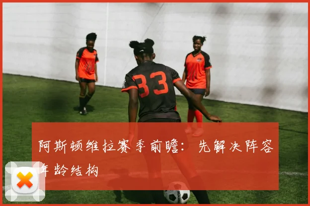 阿斯顿维拉赛季前瞻：先解决阵容年龄结构