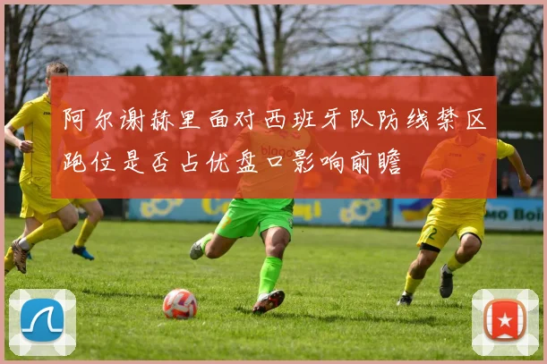 阿尔谢赫里面对西班牙队防线禁区跑位是否占优盘口影响前瞻
