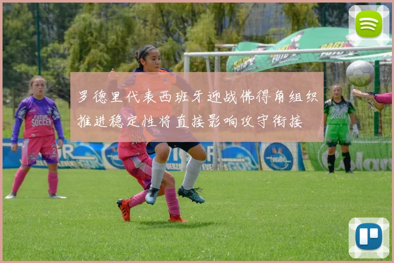 罗德里代表西班牙迎战佛得角组织推进稳定性将直接影响攻守衔接