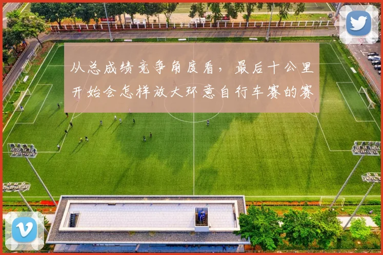 从总成绩竞争角度看，最后十公里开始会怎样放大环意自行车赛的赛段取舍
