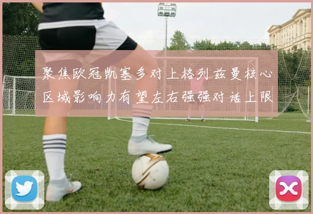 聚焦欧冠凯塞多对上格列兹曼核心区域影响力有望左右强强对话上限