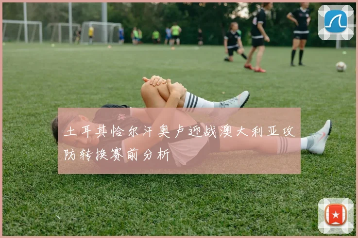 土耳其恰尔汗奥卢迎战澳大利亚攻防转换赛前分析