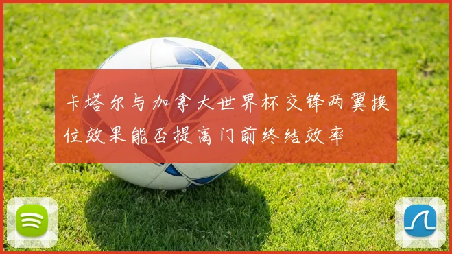 卡塔尔与加拿大世界杯交锋两翼换位效果能否提高门前终结效率