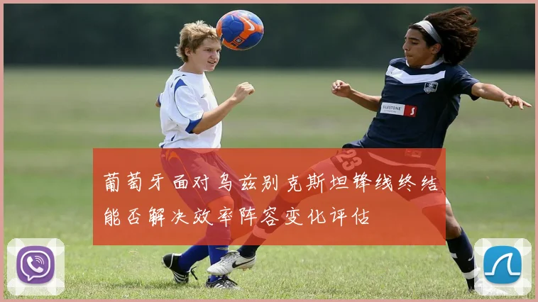 葡萄牙面对乌兹别克斯坦锋线终结能否解决效率阵容变化评估