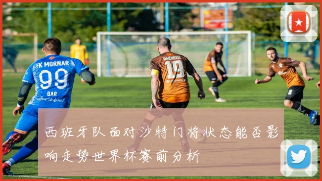 西班牙队面对沙特门将状态能否影响走势世界杯赛前分析